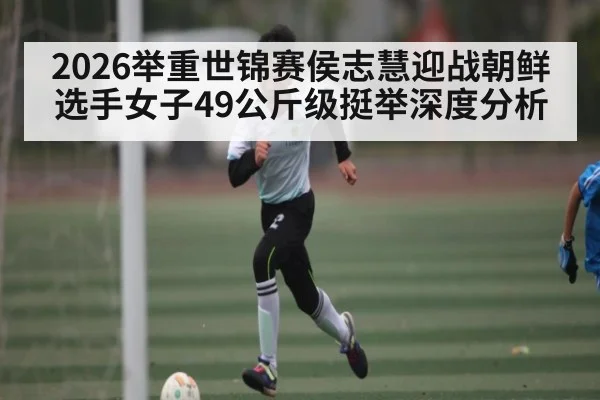 2026举重世锦赛侯志慧迎战朝鲜选手女子49公斤级挺举深度分析